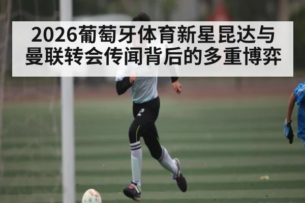 2026葡萄牙体育新星昆达与曼联转会传闻背后的多重博弈